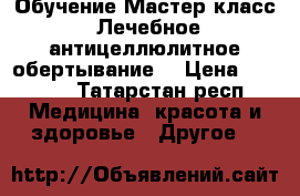 Обучение Мастер-класс “Лечебное антицеллюлитное обертывание“ › Цена ­ 2 000 - Татарстан респ. Медицина, красота и здоровье » Другое   